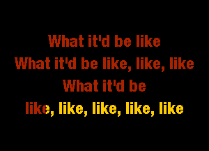 What it'd be like
What it'd be like, like, like

What it'd be
er,ke,ke,ke,nke