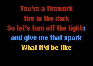 You're a firework
fire in the dark
So let's turn off the lights
and give me that spark
What it'd be like