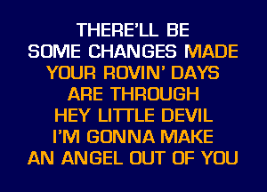 THERE'LL BE
SOME CHANGES MADE
YOUR ROVIN' DAYS
ARE THROUGH
HEY LI'ITLE DEVIL
I'M GONNA MAKE
AN ANGEL OUT OF YOU