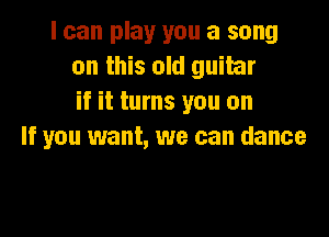 I can play you a song
on this old guitar
if it turns you on

If you want, we can dance