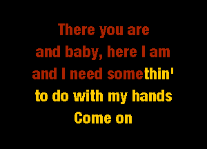 There you are
and baby, here I am

and I need somethin'
to do with my hands
Come on