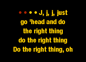 00 0 0M, i, iust
go 'head and do
the right thing

do the right thing
Do the right thing, oh