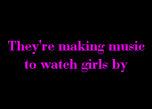 They're maldng music
to watch girls by