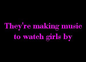 They're maldng music
to watch girls by