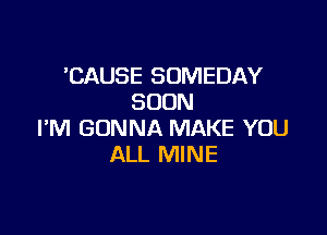 'CAUSE SOMEDAY
SOON

I'M GONNA MAKE YOU
ALL MINE