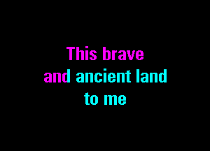 This brave

and ancient land
to me