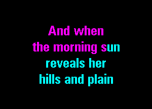 And when
the morning sun

reveals her
hills and plain