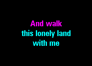 And walk

this lonely land
with me