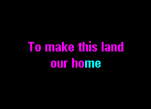 To make this land

our home