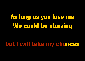 As long as you love me
We could be starving

but I will take my chances