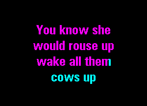 You know she
would rouse up

wake all them
cows up