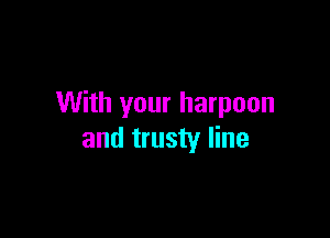 With your harpoon

and trusty line