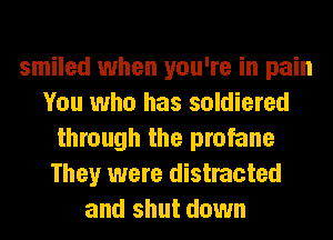 smiled when you're in pain
You who has soldiered
through the profane
They were distracted
and shut down