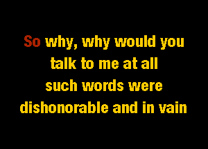 So why, why would you
talk to me at all

such words were
dishonorable and in vain
