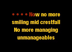 o o o 0 Now no more
smiling mid crestfall

No more managing
unmanageables