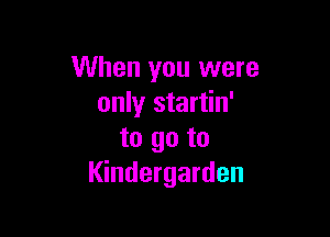 When you were
only startin'

to go to
Kindergarden