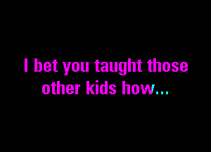 I bet you taught those

other kids how...
