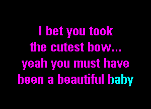 I bet you took
the cutest bow...

yeah you must have
been a beautiful baby