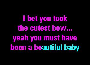 I bet you took
the cutest bow...

yeah you must have
been a beautiful baby
