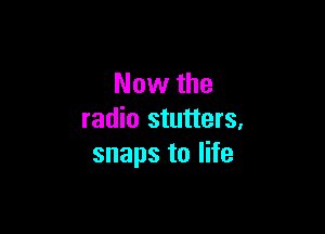 Now the

radio stutters,
snaps to life