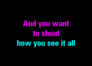 And you want

to shout
how you see it all