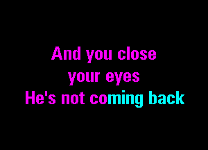 And you close

your eyes
He's not coming back