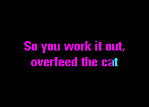 So you work it out,

overfeed the cat