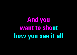 And you

want to shout
how you see it all