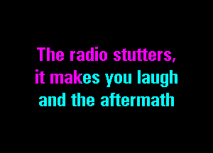 The radio stutters,

it makes you laugh
and the aftermath