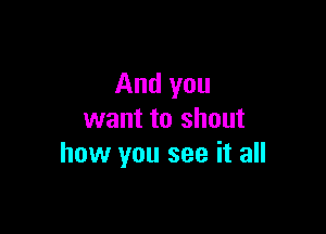 And you

want to shout
how you see it all