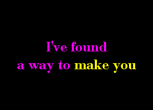 I've found

a way to make you
