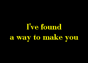 I've found

a way to make you