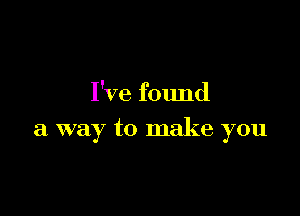 I've found

a way to make you