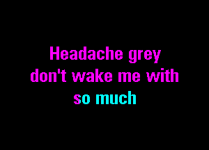 Headache grey

don't wake me with
so much