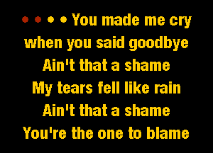 o o o 0 You made me cry
when you said goodbye
Ain't that a shame
My tears fell like rain
Ain't that a shame
You're the one to blame