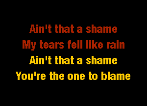 Ain't that a shame
My tears fell like rain

Ain't that a shame
You're the one to blame
