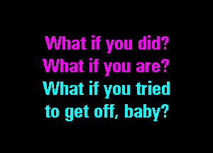 What if you did?
What if you are?

What if you tried
to get off, baby?