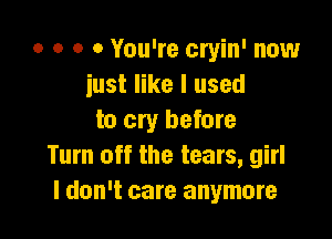 o o o 0 You're cryin' now
just like I used

to cry before
Turn off the tears, girl
I don't care anymore