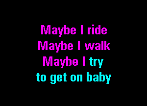 Maybe I ride
Maybe I walk

Maybe I try
to get on baby