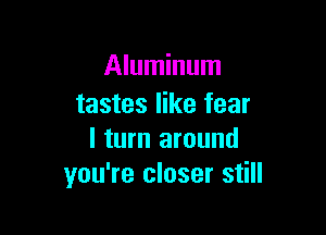 Aluminum
tastes like fear

I turn around
you're closer still