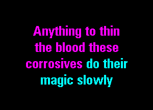 Anything to thin
the blood these

corrosives do their
magic slowly