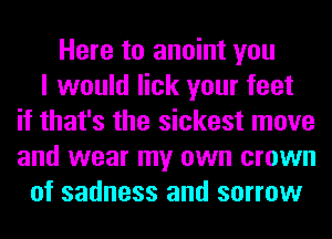 Here to anoint you
I would lick your feet
if that's the sickest move
and wear my own crown
of sadness and sorrow