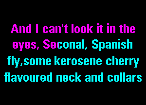 And I can't look it in the
eyes, Seconal, Spanish

fly.some kerosene cherry
flavoured neck and collars