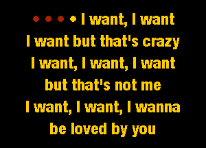 0 o o o I want, I want
I want but that's crazy
I want, I want, I want
but that's not me
I want, I want, I wanna

be loved by you I