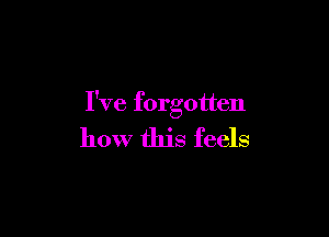 I've forgotten

how this feels