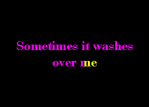 Sometimes it washes

over me