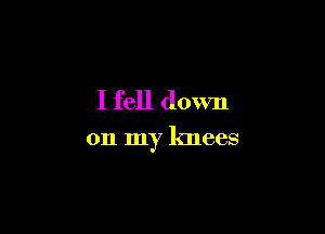 I fell down

on my knees