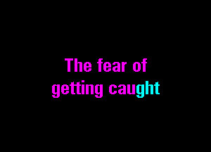 The fear of

getting caught
