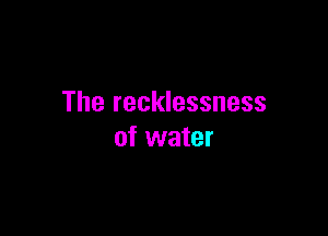 The recklessness

of water