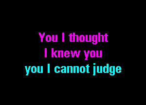 You I thought

I knew you
you I cannot iudge